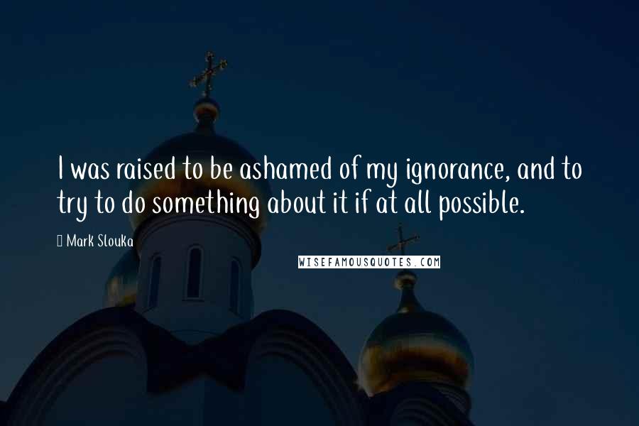 Mark Slouka Quotes: I was raised to be ashamed of my ignorance, and to try to do something about it if at all possible.