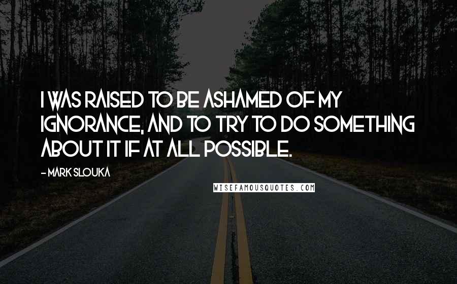 Mark Slouka Quotes: I was raised to be ashamed of my ignorance, and to try to do something about it if at all possible.