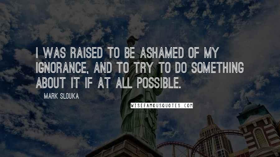 Mark Slouka Quotes: I was raised to be ashamed of my ignorance, and to try to do something about it if at all possible.