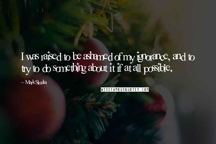 Mark Slouka Quotes: I was raised to be ashamed of my ignorance, and to try to do something about it if at all possible.