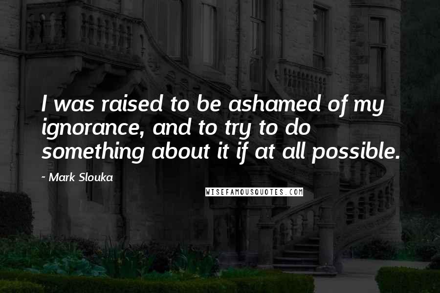 Mark Slouka Quotes: I was raised to be ashamed of my ignorance, and to try to do something about it if at all possible.