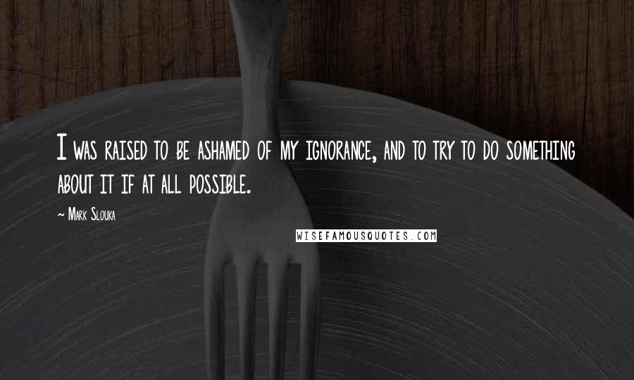 Mark Slouka Quotes: I was raised to be ashamed of my ignorance, and to try to do something about it if at all possible.