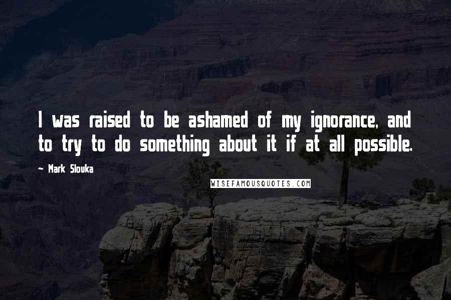 Mark Slouka Quotes: I was raised to be ashamed of my ignorance, and to try to do something about it if at all possible.