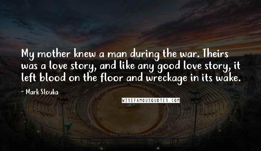 Mark Slouka Quotes: My mother knew a man during the war. Theirs was a love story, and like any good love story, it left blood on the floor and wreckage in its wake.