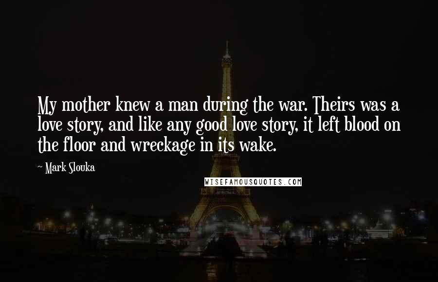 Mark Slouka Quotes: My mother knew a man during the war. Theirs was a love story, and like any good love story, it left blood on the floor and wreckage in its wake.