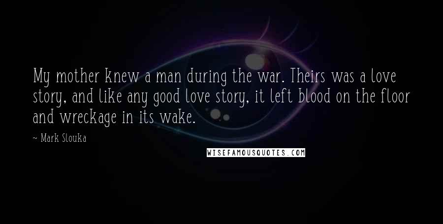 Mark Slouka Quotes: My mother knew a man during the war. Theirs was a love story, and like any good love story, it left blood on the floor and wreckage in its wake.