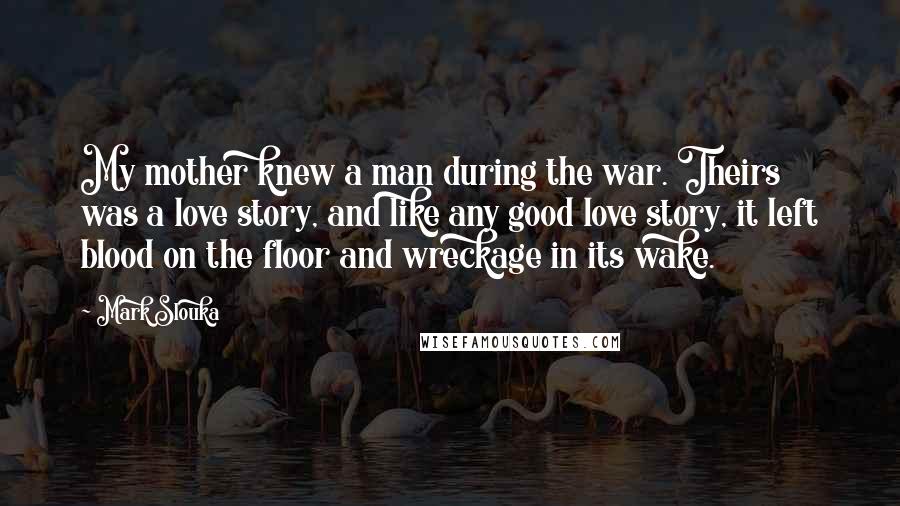 Mark Slouka Quotes: My mother knew a man during the war. Theirs was a love story, and like any good love story, it left blood on the floor and wreckage in its wake.