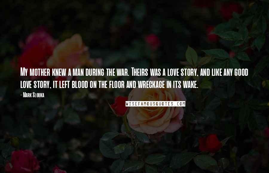 Mark Slouka Quotes: My mother knew a man during the war. Theirs was a love story, and like any good love story, it left blood on the floor and wreckage in its wake.