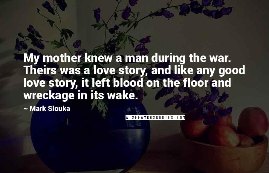 Mark Slouka Quotes: My mother knew a man during the war. Theirs was a love story, and like any good love story, it left blood on the floor and wreckage in its wake.