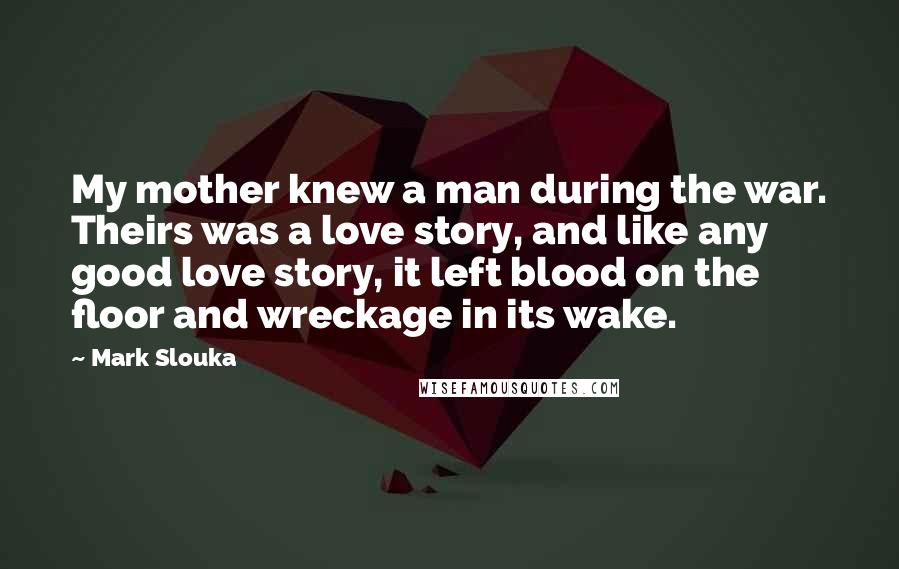 Mark Slouka Quotes: My mother knew a man during the war. Theirs was a love story, and like any good love story, it left blood on the floor and wreckage in its wake.