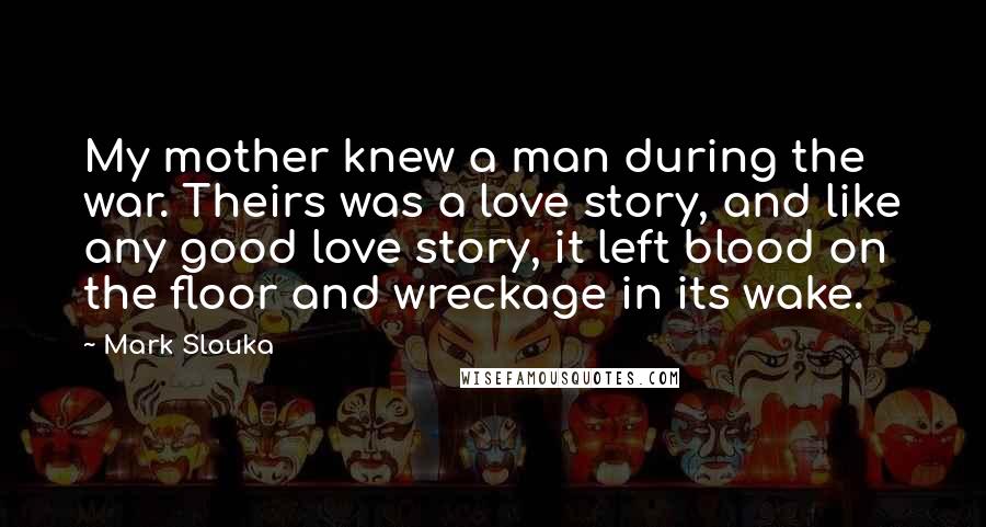 Mark Slouka Quotes: My mother knew a man during the war. Theirs was a love story, and like any good love story, it left blood on the floor and wreckage in its wake.