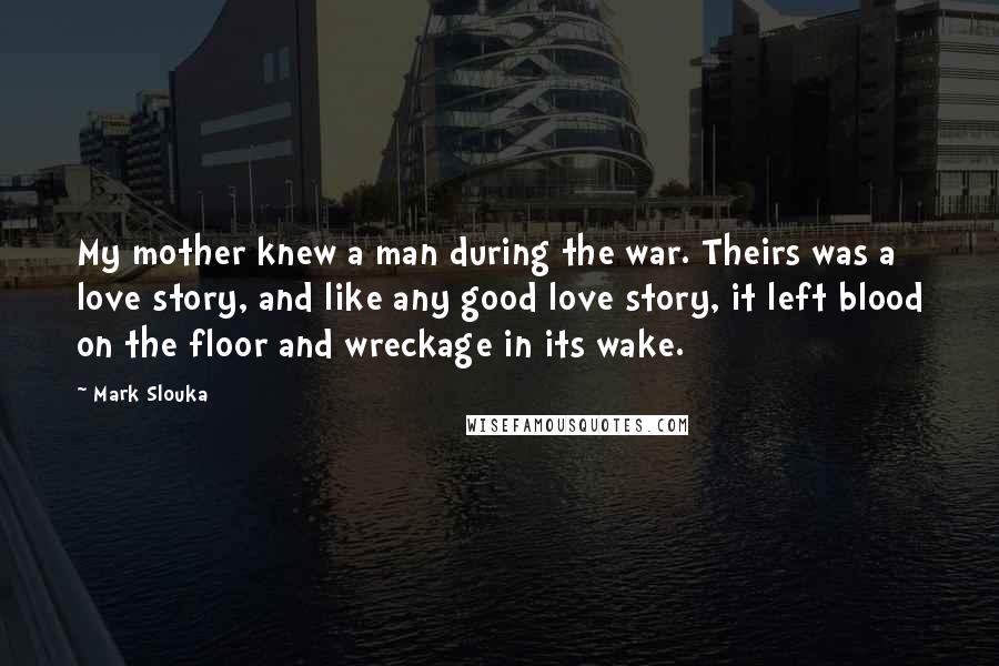 Mark Slouka Quotes: My mother knew a man during the war. Theirs was a love story, and like any good love story, it left blood on the floor and wreckage in its wake.