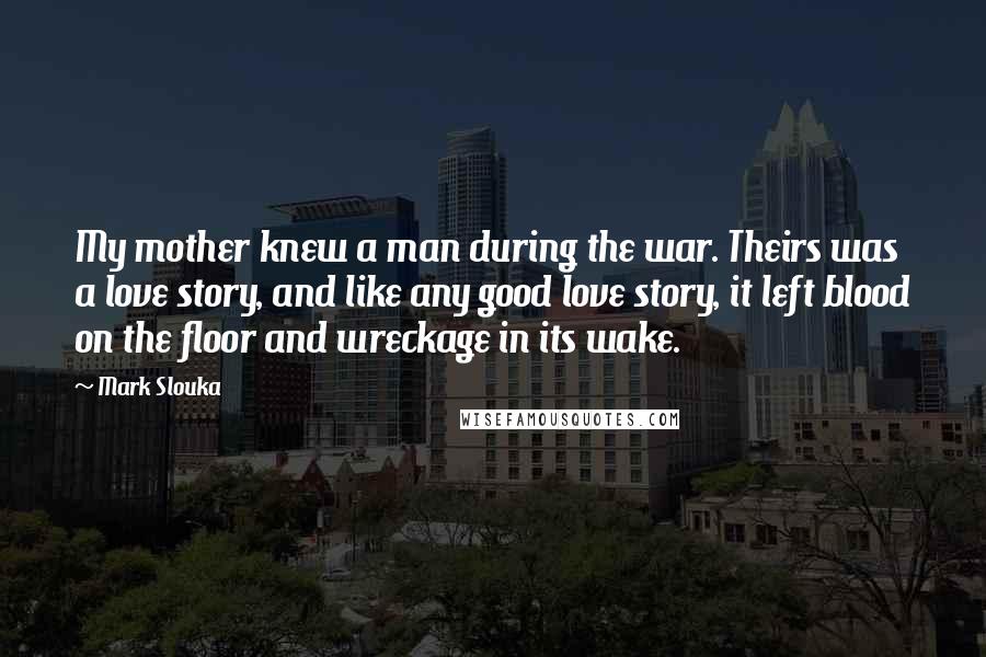 Mark Slouka Quotes: My mother knew a man during the war. Theirs was a love story, and like any good love story, it left blood on the floor and wreckage in its wake.