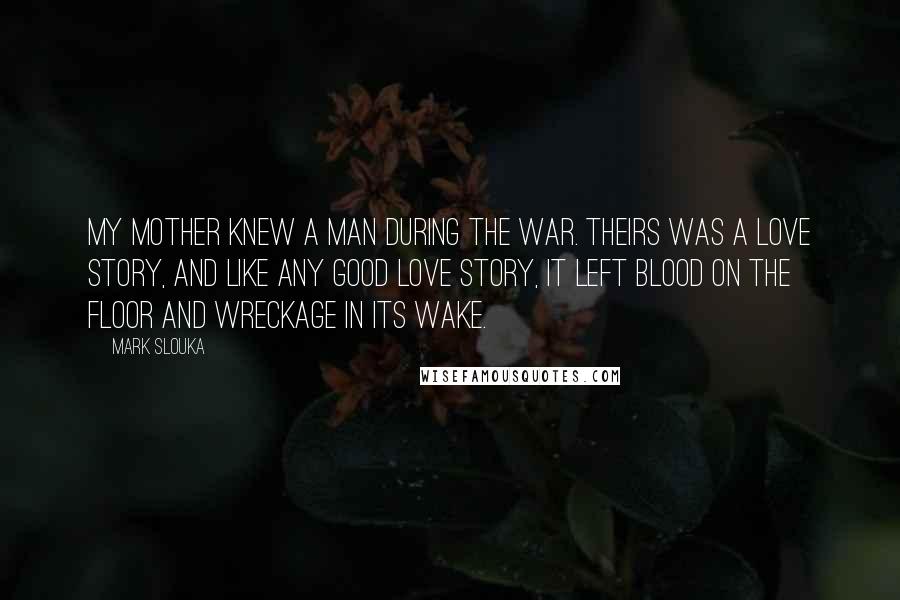 Mark Slouka Quotes: My mother knew a man during the war. Theirs was a love story, and like any good love story, it left blood on the floor and wreckage in its wake.