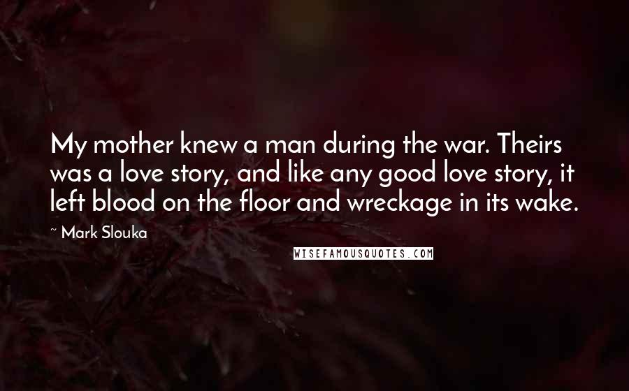 Mark Slouka Quotes: My mother knew a man during the war. Theirs was a love story, and like any good love story, it left blood on the floor and wreckage in its wake.