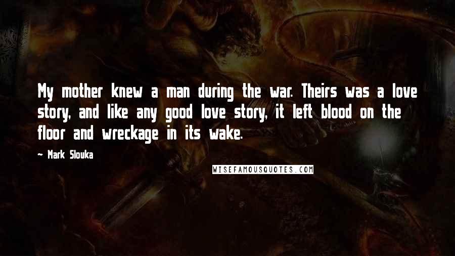 Mark Slouka Quotes: My mother knew a man during the war. Theirs was a love story, and like any good love story, it left blood on the floor and wreckage in its wake.