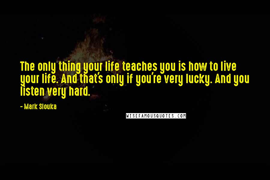 Mark Slouka Quotes: The only thing your life teaches you is how to live your life. And that's only if you're very lucky. And you listen very hard.
