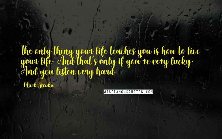 Mark Slouka Quotes: The only thing your life teaches you is how to live your life. And that's only if you're very lucky. And you listen very hard.