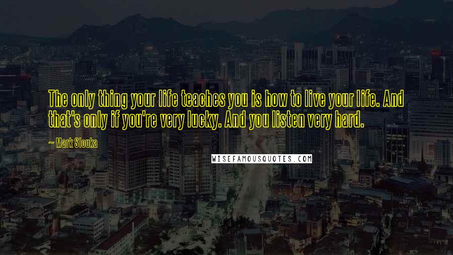 Mark Slouka Quotes: The only thing your life teaches you is how to live your life. And that's only if you're very lucky. And you listen very hard.