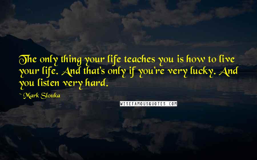 Mark Slouka Quotes: The only thing your life teaches you is how to live your life. And that's only if you're very lucky. And you listen very hard.