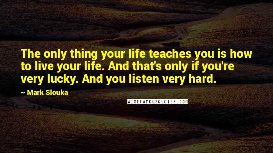 Mark Slouka Quotes: The only thing your life teaches you is how to live your life. And that's only if you're very lucky. And you listen very hard.