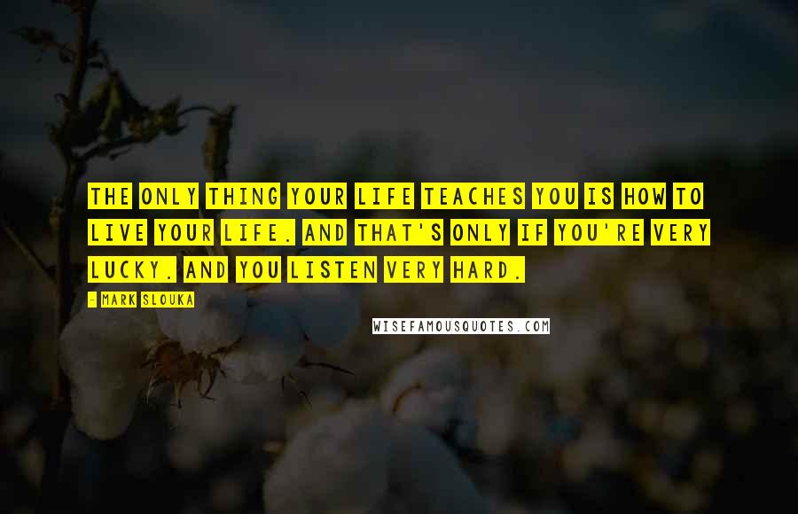 Mark Slouka Quotes: The only thing your life teaches you is how to live your life. And that's only if you're very lucky. And you listen very hard.