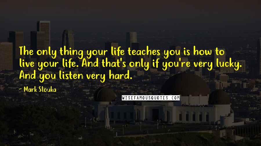 Mark Slouka Quotes: The only thing your life teaches you is how to live your life. And that's only if you're very lucky. And you listen very hard.