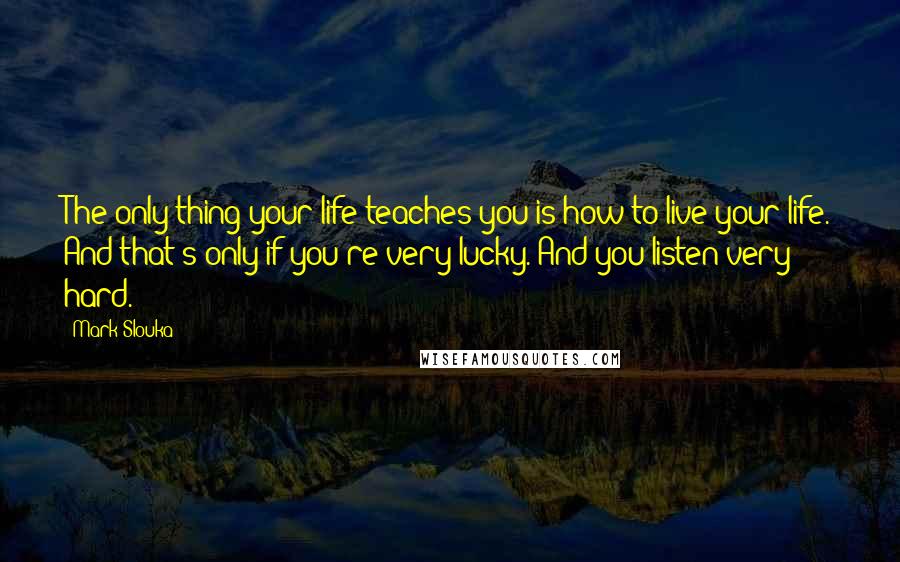 Mark Slouka Quotes: The only thing your life teaches you is how to live your life. And that's only if you're very lucky. And you listen very hard.