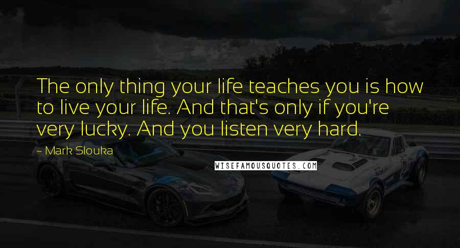 Mark Slouka Quotes: The only thing your life teaches you is how to live your life. And that's only if you're very lucky. And you listen very hard.