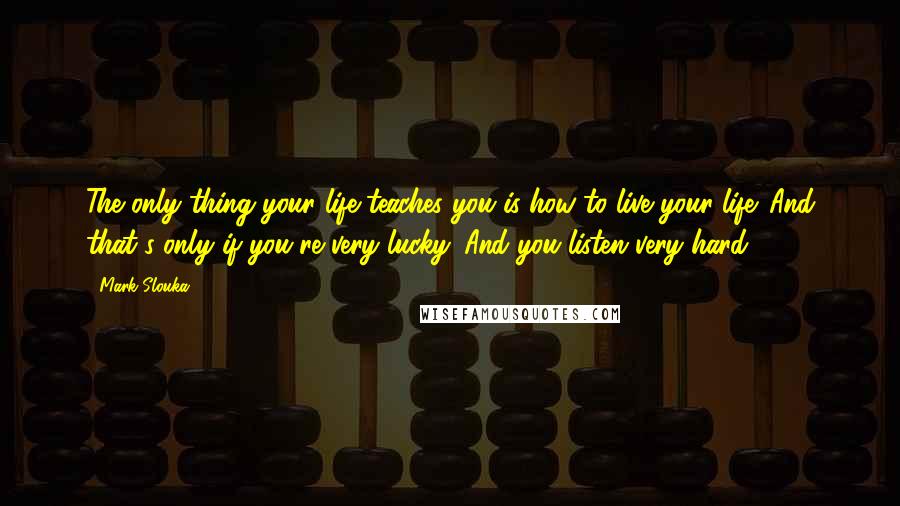 Mark Slouka Quotes: The only thing your life teaches you is how to live your life. And that's only if you're very lucky. And you listen very hard.