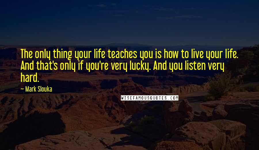 Mark Slouka Quotes: The only thing your life teaches you is how to live your life. And that's only if you're very lucky. And you listen very hard.