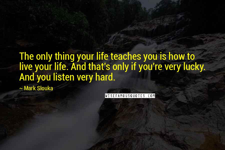 Mark Slouka Quotes: The only thing your life teaches you is how to live your life. And that's only if you're very lucky. And you listen very hard.