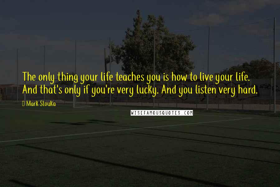 Mark Slouka Quotes: The only thing your life teaches you is how to live your life. And that's only if you're very lucky. And you listen very hard.