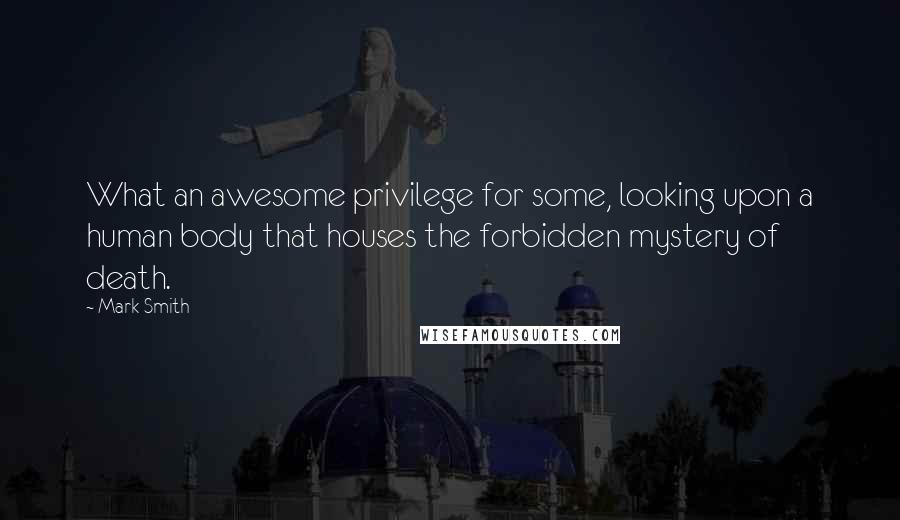 Mark Smith Quotes: What an awesome privilege for some, looking upon a human body that houses the forbidden mystery of death.