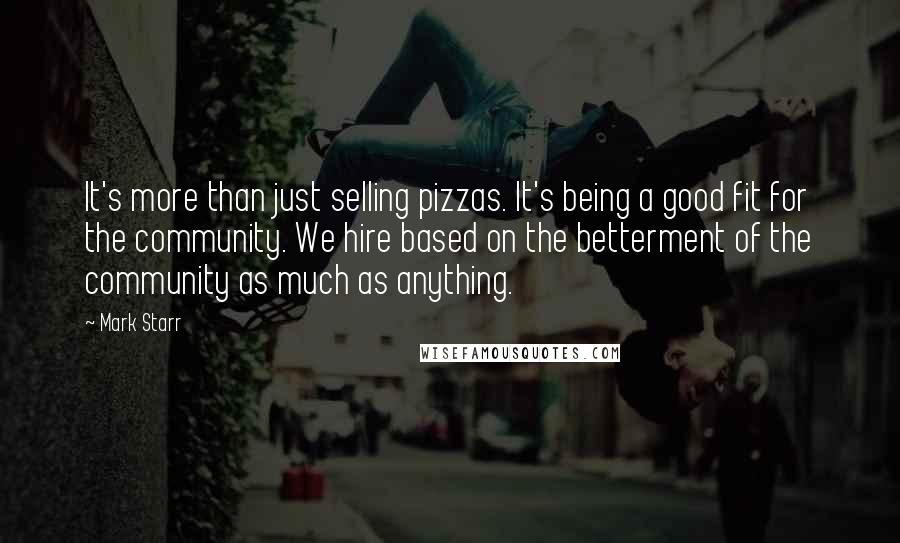Mark Starr Quotes: It's more than just selling pizzas. It's being a good fit for the community. We hire based on the betterment of the community as much as anything.