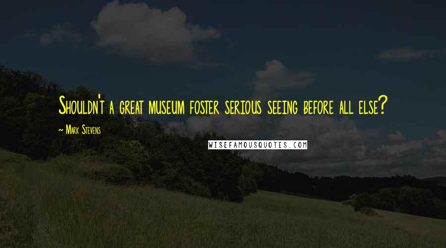 Mark Stevens Quotes: Shouldn't a great museum foster serious seeing before all else?