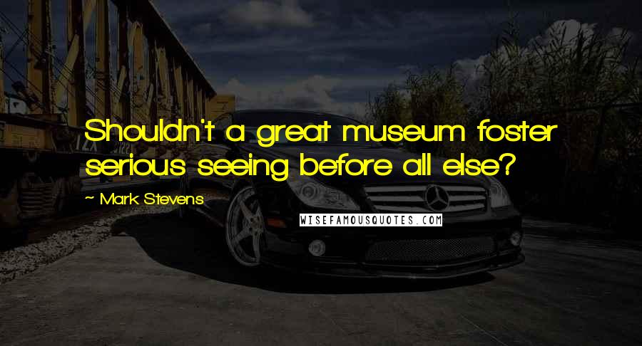 Mark Stevens Quotes: Shouldn't a great museum foster serious seeing before all else?