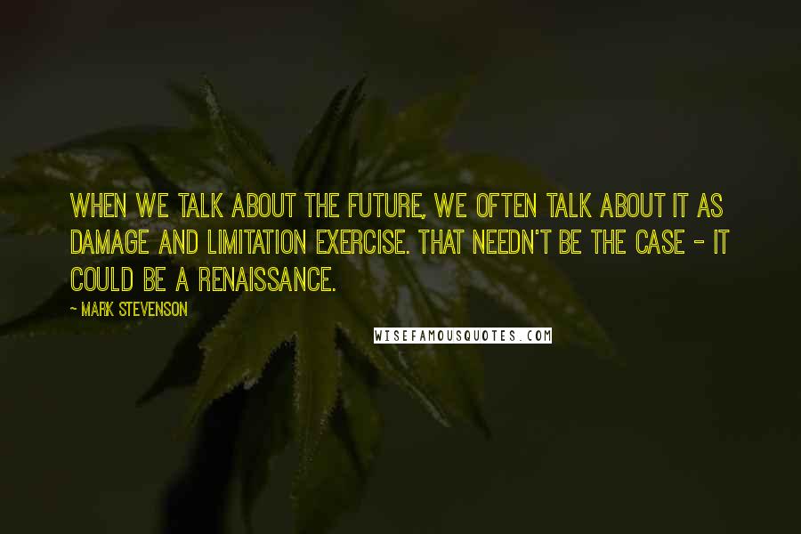 Mark Stevenson Quotes: When we talk about the future, we often talk about it as damage and limitation exercise. That needn't be the case - it could be a Renaissance.