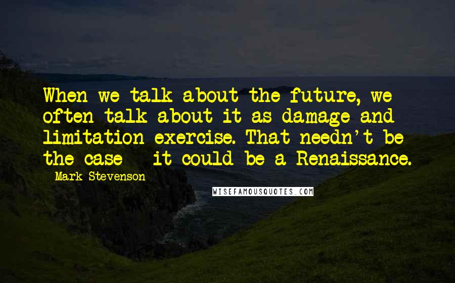 Mark Stevenson Quotes: When we talk about the future, we often talk about it as damage and limitation exercise. That needn't be the case - it could be a Renaissance.