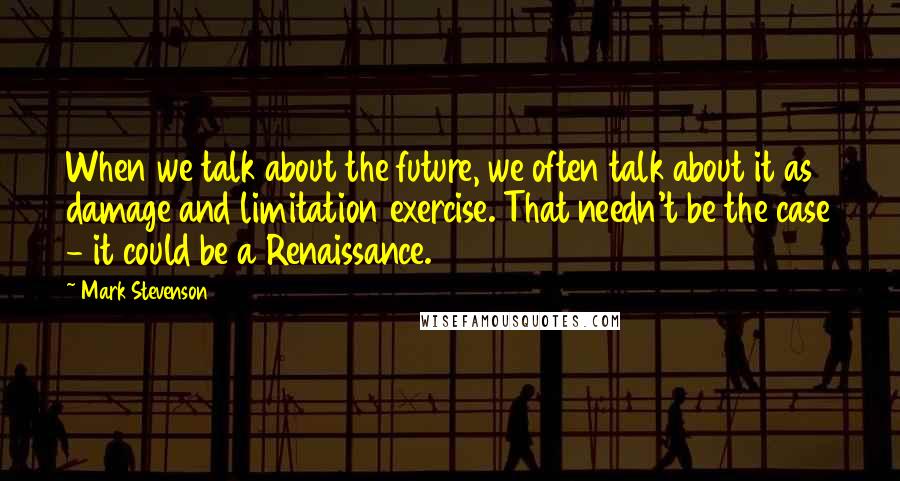Mark Stevenson Quotes: When we talk about the future, we often talk about it as damage and limitation exercise. That needn't be the case - it could be a Renaissance.