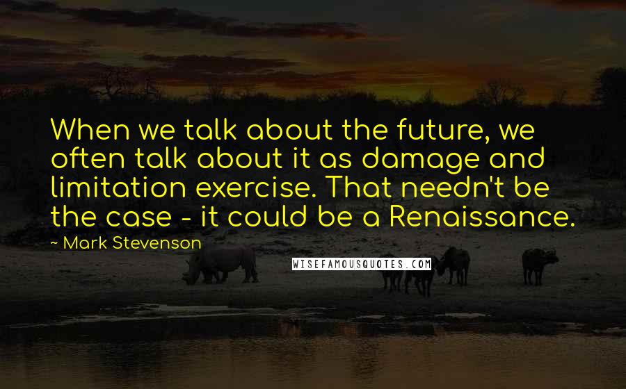 Mark Stevenson Quotes: When we talk about the future, we often talk about it as damage and limitation exercise. That needn't be the case - it could be a Renaissance.