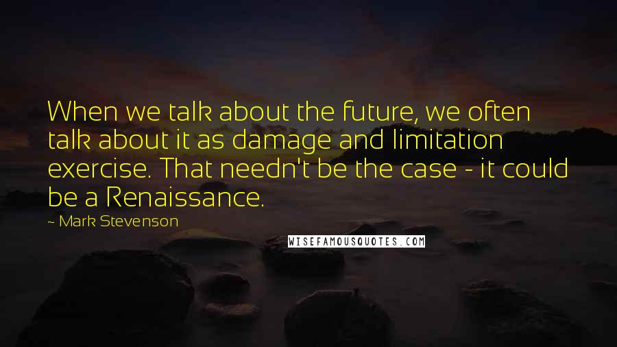 Mark Stevenson Quotes: When we talk about the future, we often talk about it as damage and limitation exercise. That needn't be the case - it could be a Renaissance.