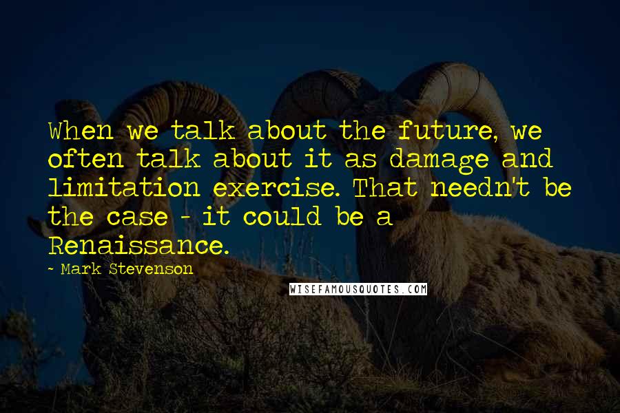 Mark Stevenson Quotes: When we talk about the future, we often talk about it as damage and limitation exercise. That needn't be the case - it could be a Renaissance.