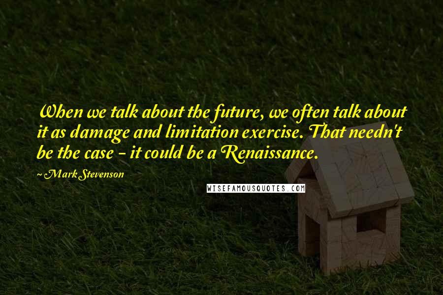 Mark Stevenson Quotes: When we talk about the future, we often talk about it as damage and limitation exercise. That needn't be the case - it could be a Renaissance.