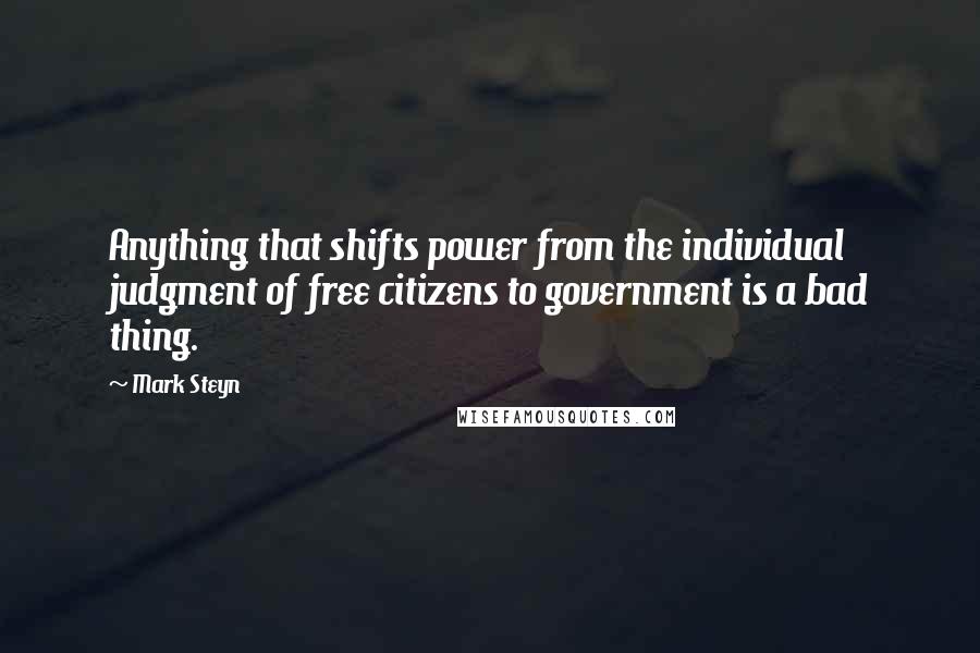 Mark Steyn Quotes: Anything that shifts power from the individual judgment of free citizens to government is a bad thing.