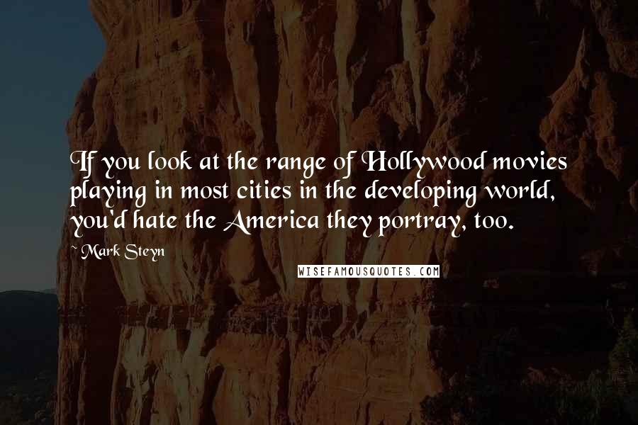 Mark Steyn Quotes: If you look at the range of Hollywood movies playing in most cities in the developing world, you'd hate the America they portray, too.