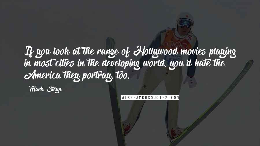 Mark Steyn Quotes: If you look at the range of Hollywood movies playing in most cities in the developing world, you'd hate the America they portray, too.