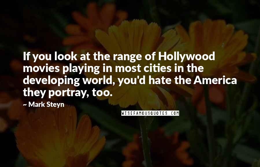 Mark Steyn Quotes: If you look at the range of Hollywood movies playing in most cities in the developing world, you'd hate the America they portray, too.