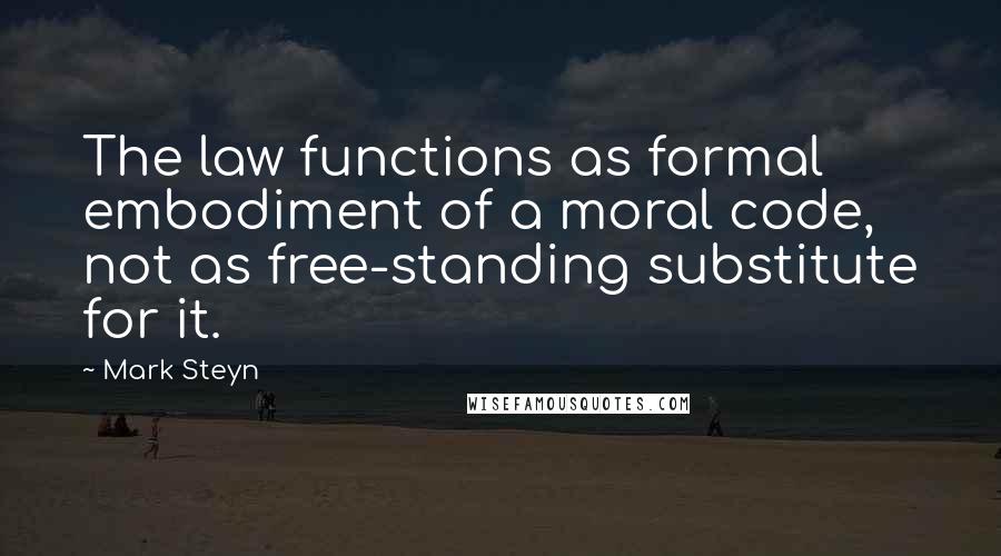 Mark Steyn Quotes: The law functions as formal embodiment of a moral code, not as free-standing substitute for it.