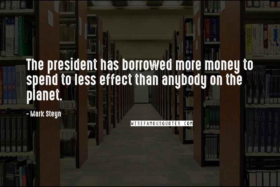 Mark Steyn Quotes: The president has borrowed more money to spend to less effect than anybody on the planet.